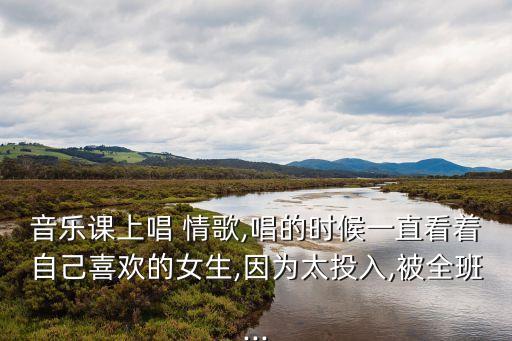 音乐课上唱 情歌,唱的时候一直看着自己喜欢的女生,因为太投入,被全班...