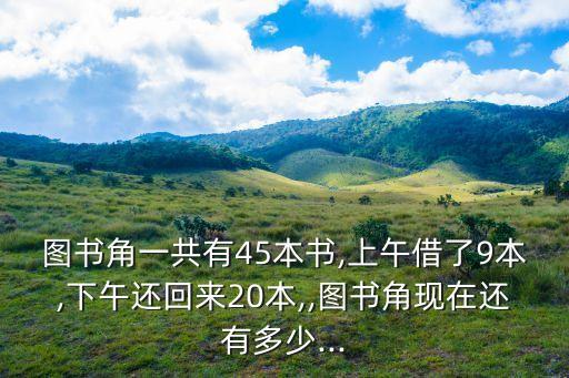 图书角一共有45本书,上午借了9本,下午还回来20本,,图书角现在还有多少...