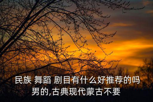  民族 舞蹈 剧目有什么好推荐的吗男的,古典现代蒙古不要