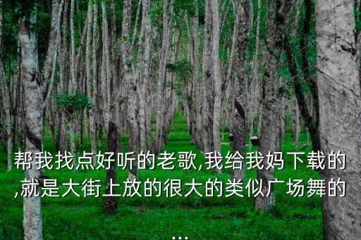 帮我找点好听的老歌,我给我妈下载的,就是大街上放的很大的类似广场舞的...