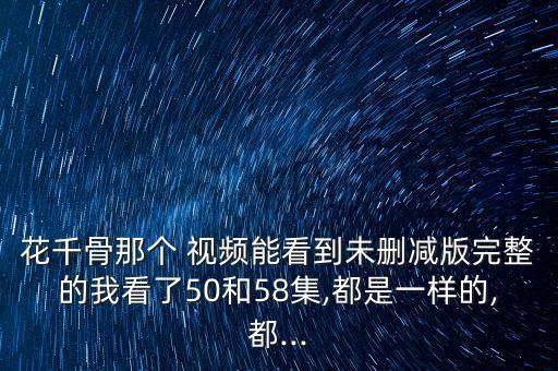 花千骨那个 视频能看到未删减版完整的我看了50和58集,都是一样的,都...
