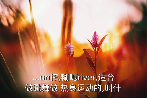 ...on摔,糊呃river,适合做跳舞做 热身运动的,叫什