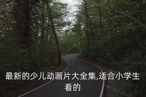 最新的少儿动画片大全集,适合小学生看的