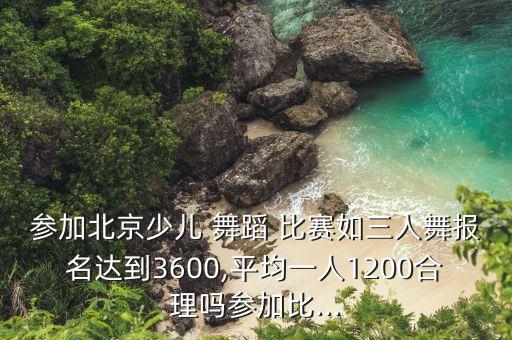 参加北京少儿 舞蹈 比赛如三人舞报名达到3600,平均一人1200合理吗参加比...