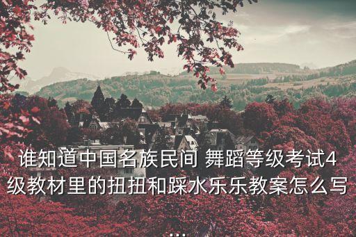 谁知道中国名族民间 舞蹈等级考试4级教材里的扭扭和踩水乐乐教案怎么写...