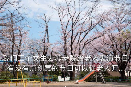 我们三个女生去养老院给老人表演节目有没有点创意的节目可以让老人开...