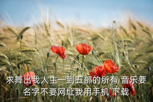 求舞出我人生一到五部的所有 音乐要名字不要网址我用手机 下载