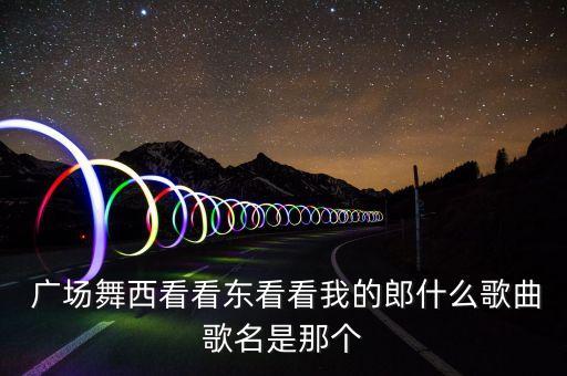  广场舞西看看东看看我的郎什么歌曲歌名是那个