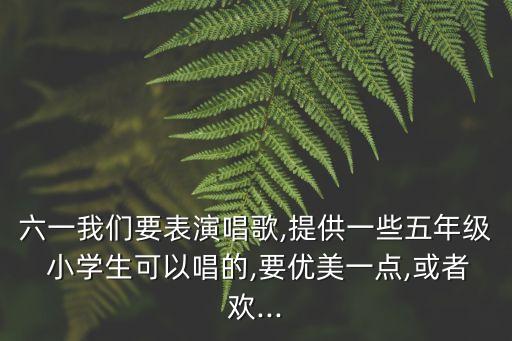 六一我们要表演唱歌,提供一些五年级 小学生可以唱的,要优美一点,或者欢...