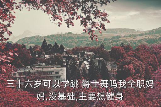 三十六岁可以学跳 爵士舞吗我全职妈妈,没基础,主要想健身