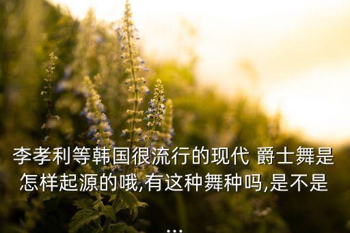 李孝利等韩国很流行的现代 爵士舞是怎样起源的哦,有这种舞种吗,是不是...