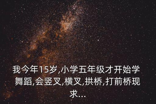 我今年15岁,小学五年级才开始学 舞蹈,会竖叉,横叉,拱桥,打前桥现求...