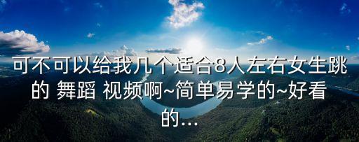 可不可以给我几个适合8人左右女生跳的 舞蹈 视频啊~简单易学的~好看的...