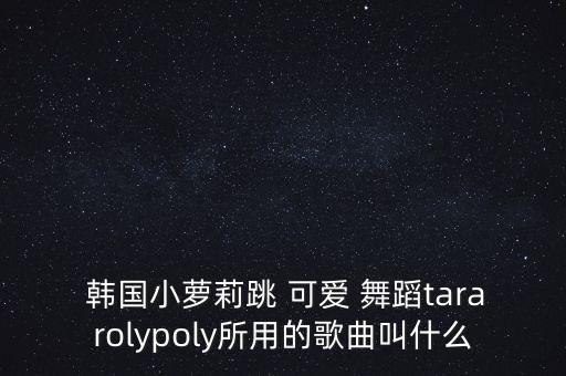  韩国小萝莉跳 可爱 舞蹈tararolypoly所用的歌曲叫什么