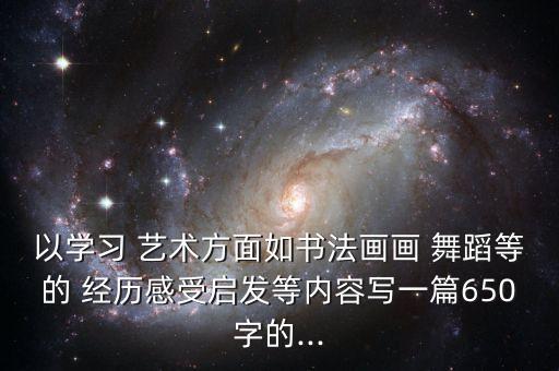 以学习 艺术方面如书法画画 舞蹈等的 经历感受启发等内容写一篇650字的...