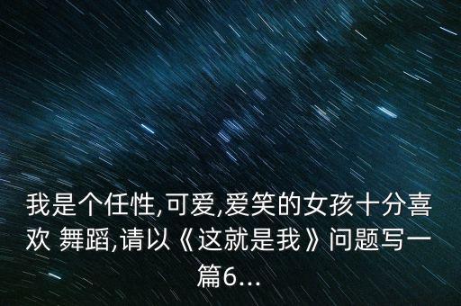 我是个任性,可爱,爱笑的女孩十分喜欢 舞蹈,请以《这就是我》问题写一篇6...