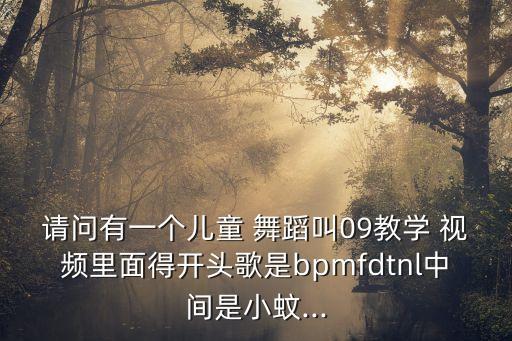请问有一个儿童 舞蹈叫09教学 视频里面得开头歌是bpmfdtnl中间是小蚊...
