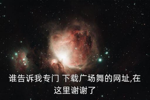 谁告诉我专门 下载广场舞的网址,在这里谢谢了