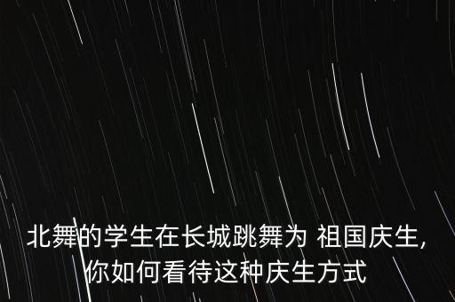 北舞的学生在长城跳舞为 祖国庆生,你如何看待这种庆生方式