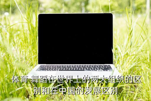  体育 舞蹈在世界上的两大组织的区别和在中国的发展区别