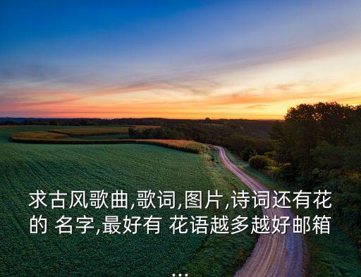 求古风歌曲,歌词,图片,诗词还有花的 名字,最好有 花语越多越好邮箱...
