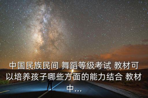 中国民族民间 舞蹈等级考试 教材可以培养孩子哪些方面的能力结合 教材中...