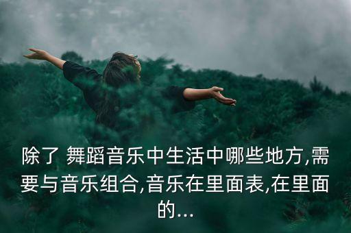 除了 舞蹈音乐中生活中哪些地方,需要与音乐组合,音乐在里面表,在里面的...