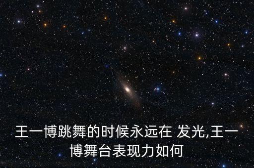 王一博跳舞的时候永远在 发光,王一博舞台表现力如何