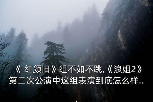 《 红颜旧》组不如不跳,《浪姐2》第二次公演中这组表演到底怎么样...