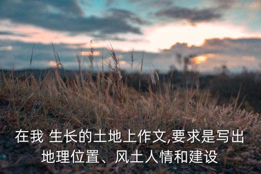 在我 生长的土地上作文,要求是写出地理位置、风土人情和建设