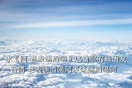 求《阿 老表端酒喝》这首歌的彝语发音阿 老表端酒喝阿表妹端酒喝阿...