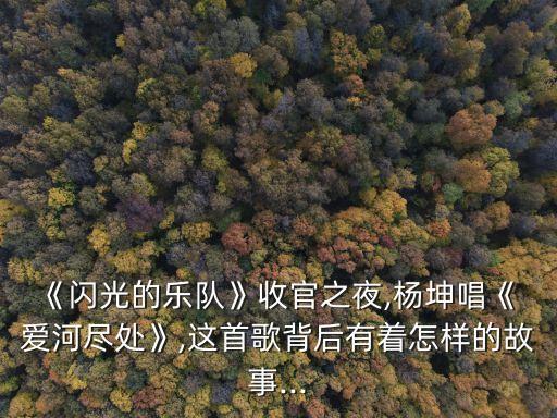 《闪光的乐队》收官之夜,杨坤唱《 爱河尽处》,这首歌背后有着怎样的故事...