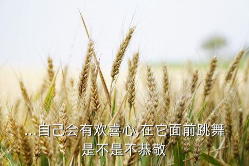 ...自己会有欢喜心,在它面前跳舞是不是不恭敬