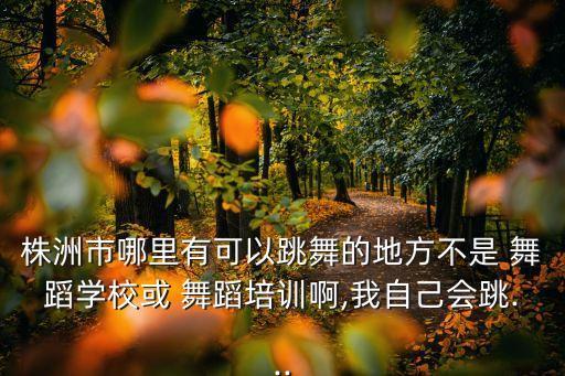 株洲市哪里有可以跳舞的地方不是 舞蹈学校或 舞蹈培训啊,我自己会跳...