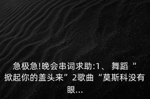 急极急!晚会串词求助:1、 舞蹈“掀起你的盖头来”2歌曲“莫斯科没有眼...