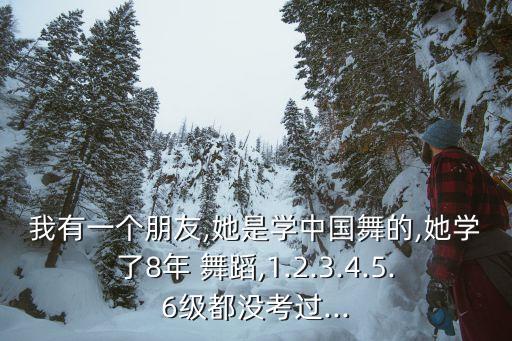 我有一个朋友,她是学中国舞的,她学了8年 舞蹈,1.2.3.4.5.6级都没考过...