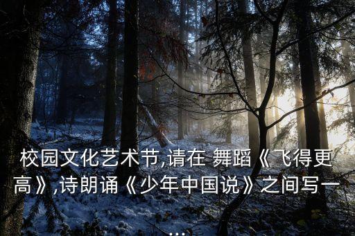 校园文化艺术节,请在 舞蹈《飞得更高》,诗朗诵《少年中国说》之间写一...