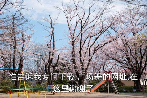 谁告诉我专门下载 广场舞的网址,在这里谢谢了