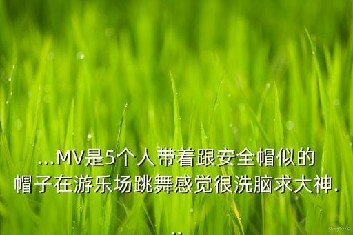 ...MV是5个人带着跟安全帽似的帽子在游乐场跳舞感觉很洗脑求大神...
