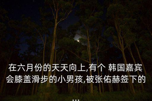在六月份的天天向上,有个 韩国嘉宾会膝盖滑步的小男孩,被张佑赫签下的...