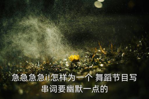 急急急急i!怎样为一个 舞蹈节目写串词要幽默一点的