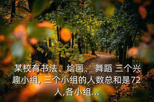  某校有书法、绘画、 舞蹈 三个兴趣小组, 三个小组的人数总和是72人,各小组...