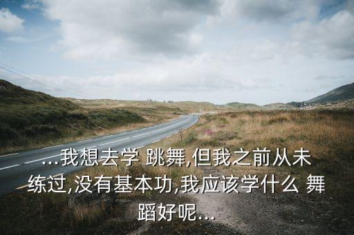 ...我想去学 跳舞,但我之前从未练过,没有基本功,我应该学什么 舞蹈好呢...