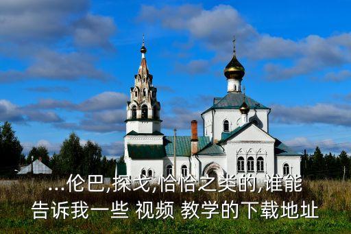 ...伦巴,探戈,恰恰之类的,谁能告诉我一些 视频 教学的下载地址