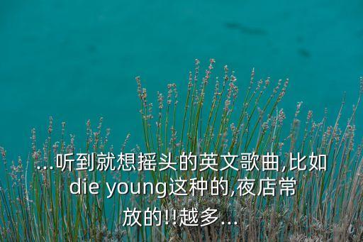 ...听到就想摇头的英文歌曲,比如 die young这种的,夜店常放的!!越多...