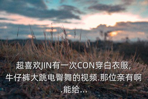 超喜欢JIN有一次CON穿白衣服,牛仔裤大跳电臀舞的视频.那位亲有啊.能给...