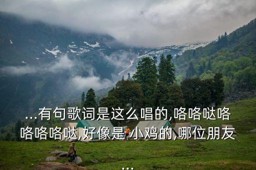 ...有句歌词是这么唱的,咯咯哒咯咯咯咯哒,好像是 小鸡的,哪位朋友...