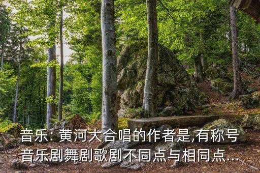 音乐: 黄河大合唱的作者是,有称号音乐剧舞剧歌剧不同点与相同点...
