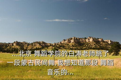 ...北京 舞蹈学院的白涛老师跳了一段蒙古民间舞,我想知道那段 舞蹈音乐的...