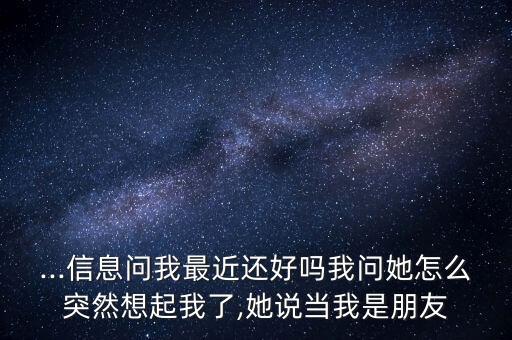 ...信息问我最近还好吗我问她怎么突然想起我了,她说当我是朋友